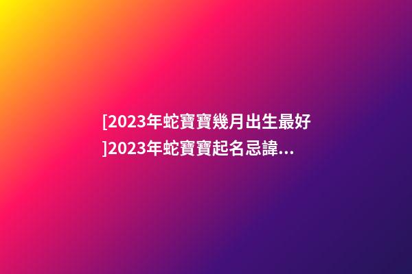 [2023年蛇寶寶幾月出生最好]2023年蛇寶寶起名忌諱有哪些？-第1張-公司起名-玄機派